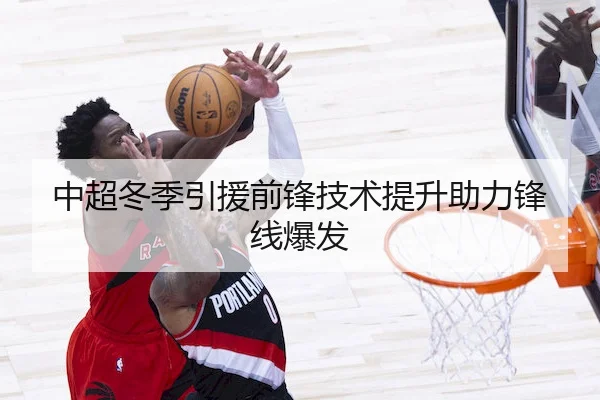 中超冬季引援前锋技术提升助力锋线爆发
